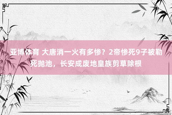 亚博体育 大唐消一火有多惨？2帝惨死9子被勒死抛池，长安成废地皇族剪草除根