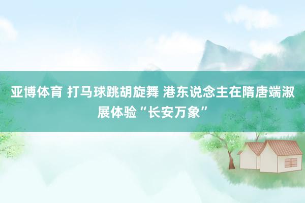 亚博体育 打马球跳胡旋舞 港东说念主在隋唐端淑展体验“长安万象”