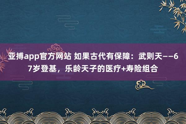 亚搏app官方网站 如果古代有保障：武则天——67岁登基，乐龄天子的医疗+寿险组合