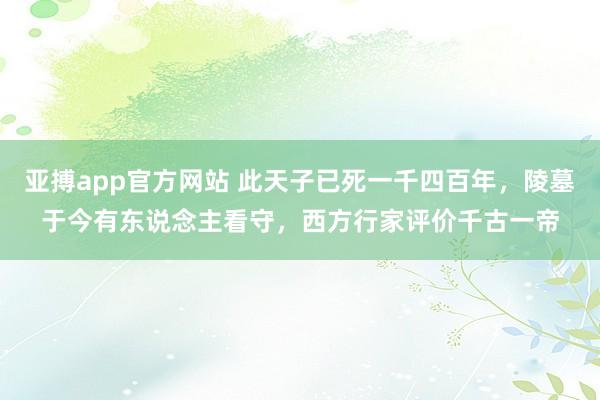 亚搏app官方网站 此天子已死一千四百年，陵墓于今有东说念主看守，西方行家评价千古一帝