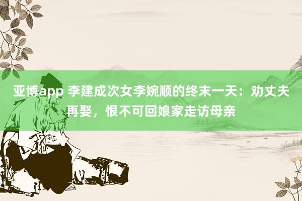 亚博app 李建成次女李婉顺的终末一天：劝丈夫再娶，恨不可回娘家走访母亲