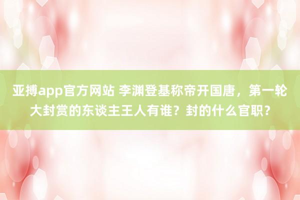 亚搏app官方网站 李渊登基称帝开国唐，第一轮大封赏的东谈主王人有谁？封的什么官职？