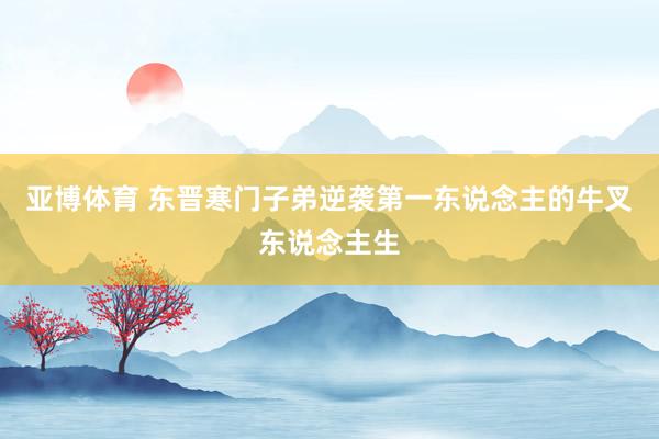 亚博体育 东晋寒门子弟逆袭第一东说念主的牛叉东说念主生
