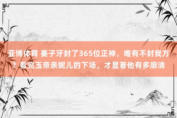 亚博体育 姜子牙封了365位正神，唯有不封我方？看完玉帝亲妮儿的下场，才显著他有多廓清