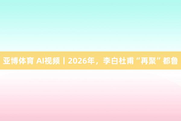 亚博体育 AI视频丨2026年，李白杜甫“再聚”都鲁
