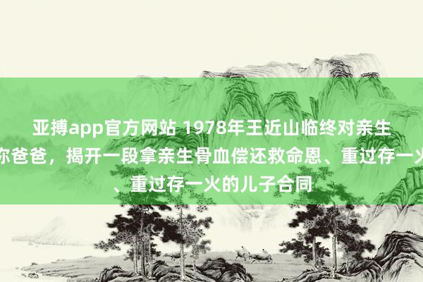 亚搏app官方网站 1978年王近山临终对亲生女儿说思见你爸爸，揭开一段拿亲生骨血偿还救命恩、重过存一火的儿子合同