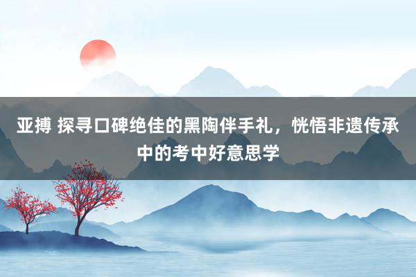 亚搏 探寻口碑绝佳的黑陶伴手礼，恍悟非遗传承中的考中好意思学