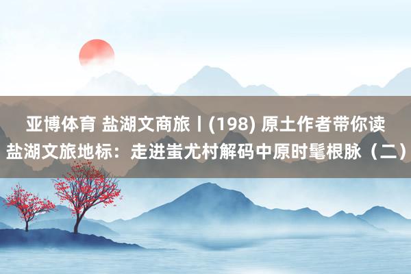 亚博体育 盐湖文商旅丨(198) 原土作者带你读盐湖文旅地标：走进蚩尤村解码中原时髦根脉（二）