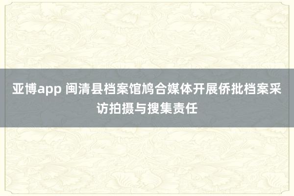 亚博app 闽清县档案馆鸠合媒体开展侨批档案采访拍摄与搜集责任