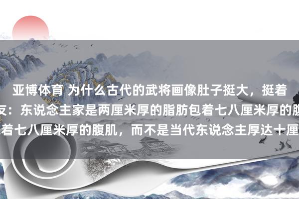 亚博体育 为什么古代的武将画像肚子挺大，挺着将军肚能上战场吗？网友：东说念主家是两厘米厚的脂肪包着七八厘米厚的腹肌，而不是当代东说念主厚达十厘米的脂肪