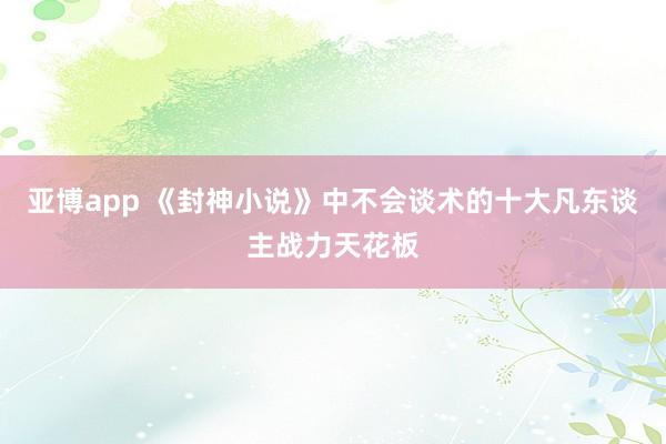 亚博app 《封神小说》中不会谈术的十大凡东谈主战力天花板