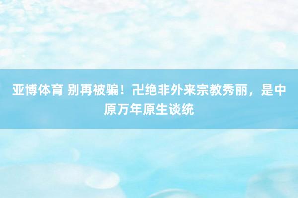 亚博体育 别再被骗！卍绝非外来宗教秀丽，是中原万年原生谈统