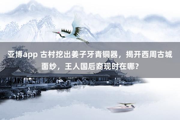 亚博app 古村挖出姜子牙青铜器，揭开西周古城面纱，王人国后裔现时在哪？