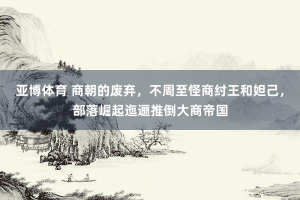 亚博体育 商朝的废弃，不周至怪商纣王和妲己，部落崛起迤逦推倒大商帝国