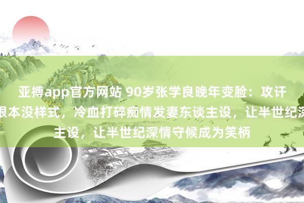 亚搏app官方网站 90岁张学良晚年变脸：攻讦于凤至有外遇且根本没样式，冷血打碎痴情发妻东谈主设，让半世纪深情守候成为笑柄
