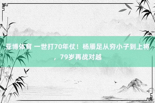 亚博体育 一世打70年仗！杨餍足从穷小子到上将，79岁再战对越