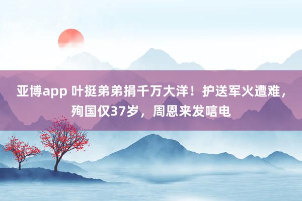 亚博app 叶挺弟弟捐千万大洋！护送军火遭难，殉国仅37岁，周恩来发唁电