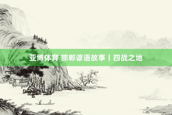 亚博体育 邯郸谚语故事丨四战之地