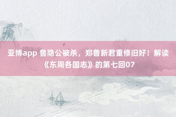 亚博app 鲁隐公被杀，郑鲁新君重修旧好！解读《东周各国志》的第七回07