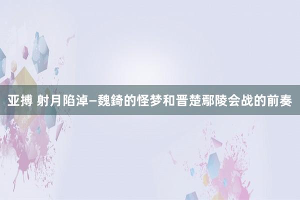 亚搏 射月陷淖—魏錡的怪梦和晋楚鄢陵会战的前奏