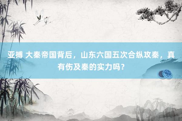 亚搏 大秦帝国背后，山东六国五次合纵攻秦，真有伤及秦的实力吗？