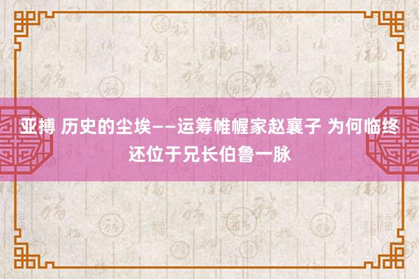 亚搏 历史的尘埃——运筹帷幄家赵襄子 为何临终还位于兄长伯鲁一脉