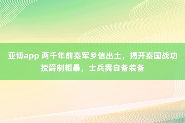 亚博app 两千年前秦军乡信出土，揭开秦国战功授爵制粗暴，士兵需自备装备