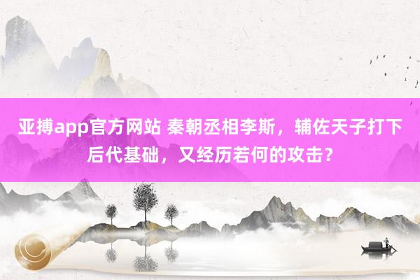 亚搏app官方网站 秦朝丞相李斯，辅佐天子打下后代基础，又经历若何的攻击？