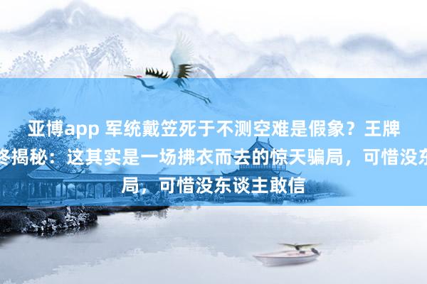 亚博app 军统戴笠死于不测空难是假象？王牌女特工临终揭秘：这其实是一场拂衣而去的惊天骗局，可惜没东谈主敢信