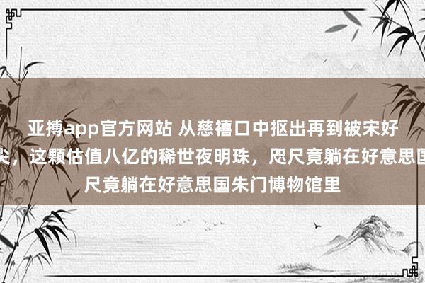 亚搏app官方网站 从慈禧口中抠出再到被宋好意思龄镶在鞋尖，这颗估值八亿的稀世夜明珠，咫尺竟躺在好意思国朱门博物馆里