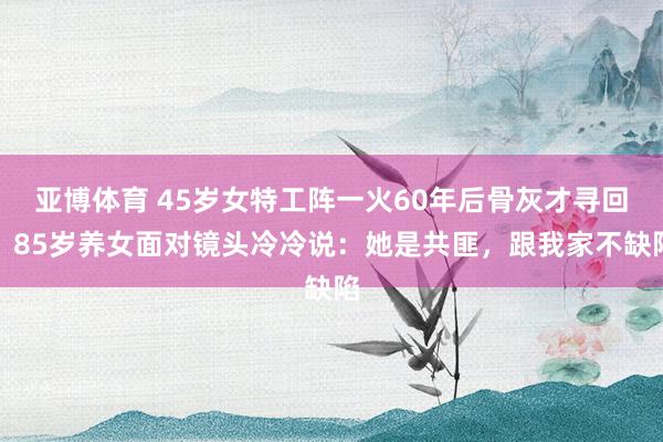 亚博体育 45岁女特工阵一火60年后骨灰才寻回，85岁养女面对镜头冷冷说：她是共匪，跟我家不缺陷