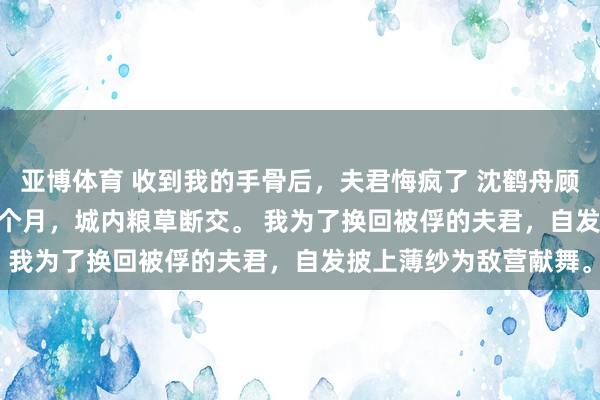 亚博体育 收到我的手骨后，夫君悔疯了 沈鹤舟顾清儿 匈奴围城的第三个月，城内粮草断交。 　　我为了换回被俘的夫君，自发披上薄纱为敌营献舞。