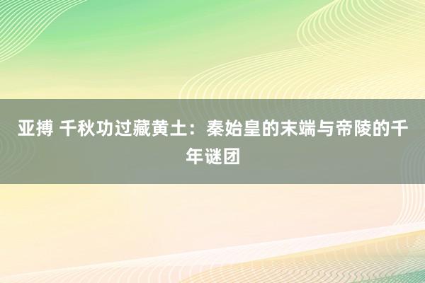 亚搏 千秋功过藏黄土：秦始皇的末端与帝陵的千年谜团