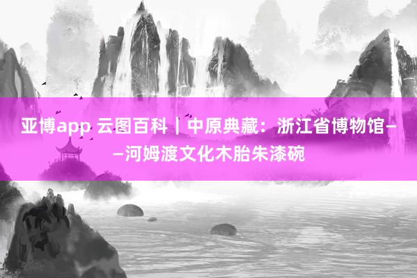 亚博app 云图百科｜中原典藏：浙江省博物馆——河姆渡文化木胎朱漆碗