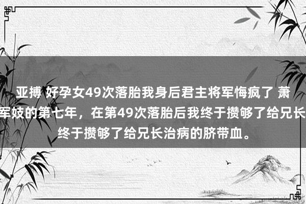 亚搏 好孕女49次落胎我身后君主将军悔疯了 萧景宸慕昭 流配军妓的第七年，在第49次落胎后我终于攒够了给兄长治病的脐带血。