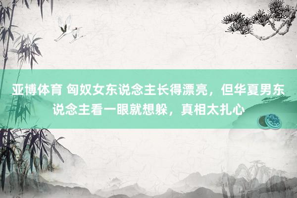 亚博体育 匈奴女东说念主长得漂亮，但华夏男东说念主看一眼就想躲，真相太扎心