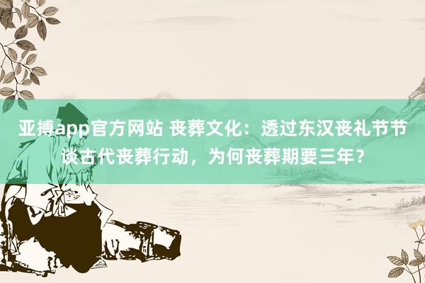 亚搏app官方网站 丧葬文化：透过东汉丧礼节节谈古代丧葬行动，为何丧葬期要三年？