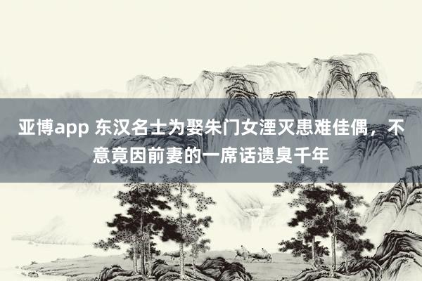 亚博app 东汉名士为娶朱门女湮灭患难佳偶，不意竟因前妻的一席话遗臭千年