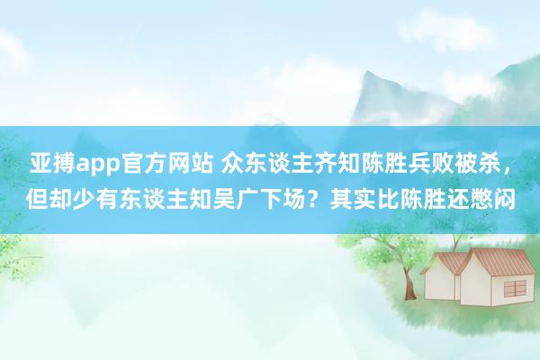 亚搏app官方网站 众东谈主齐知陈胜兵败被杀，但却少有东谈主知吴广下场？其实比陈胜还憋闷