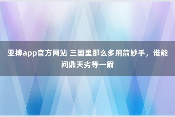 亚搏app官方网站 三国里那么多用箭妙手，谁能问鼎天劣等一箭
