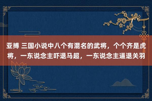 亚搏 三国小说中八个有混名的武将，个个齐是虎将，一东说念主吓退马超，一东说念主逼退关羽