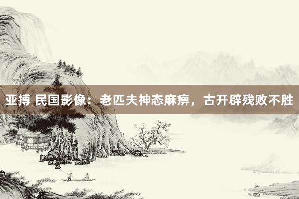 亚搏 民国影像：老匹夫神态麻痹，古开辟残败不胜