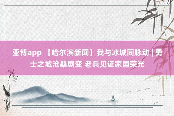 亚博app 【哈尔滨新闻】我与冰城同脉动 | 勇士之城沧桑剧变 老兵见证家国荣光