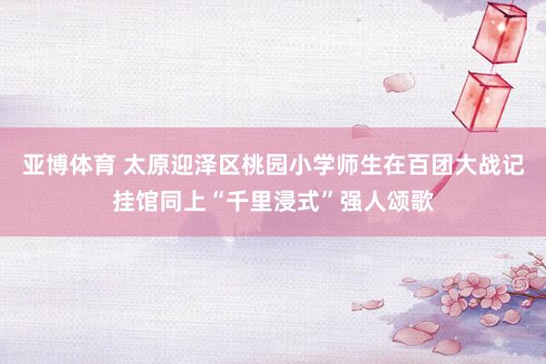 亚博体育 太原迎泽区桃园小学师生在百团大战记挂馆同上“千里浸式”强人颂歌