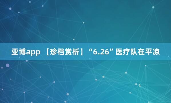 亚博app 【珍档赏析】“6.26”医疗队在平凉