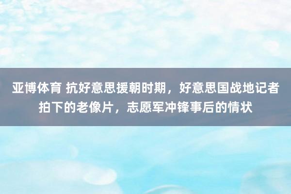 亚博体育 抗好意思援朝时期，好意思国战地记者拍下的老像片，志愿军冲锋事后的情状