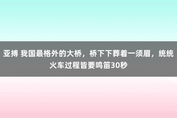 亚搏 我国最格外的大桥，桥下下葬着一须眉，统统火车过程皆要鸣笛30秒