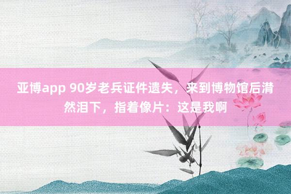 亚博app 90岁老兵证件遗失，来到博物馆后潸然泪下，指着像片：这是我啊