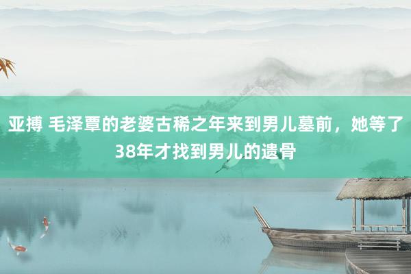 亚搏 毛泽覃的老婆古稀之年来到男儿墓前，她等了38年才找到男儿的遗骨
