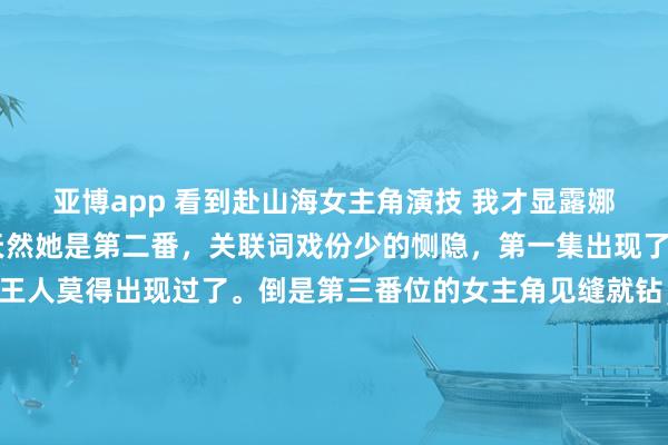 亚博app 看到赴山海女主角演技 我才显露娜扎资源目下这样虐了 天然她是第二番，关联词戏份少的恻隐，第一集出现了几分钟，目下这几集王人莫得出现过了。倒是第三番位的女主角见缝就钻，戏份是她的三倍。 要是说娜扎看成演员莫得代表作，在剧里给实力演员作念配我能领受，关联词就女主这演技，只可说娜扎太好轻侮了。